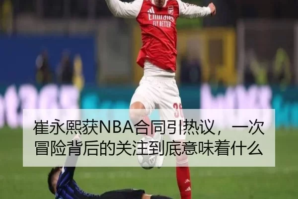 崔永熙获NBA合同引热议，一次冒险背后的关注到底意味着什么