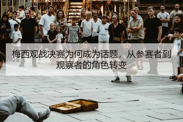 梅西观战决赛为何成为话题，从参赛者到观察者的角色转变